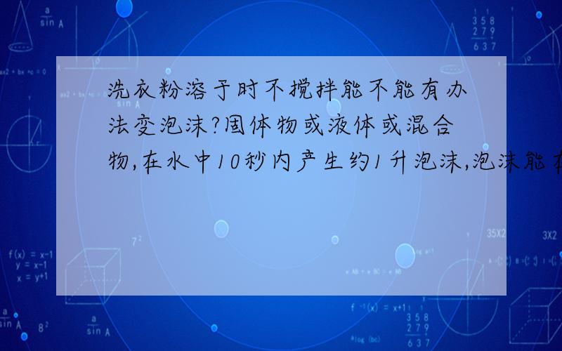 洗衣粉溶于时不搅拌能不能有办法变泡沫?固体物或液体或混合物,在水中10秒内产生约1升泡沫,泡沫能在10钟内不完全消失.此物要低毒最好是无毒的、无味.