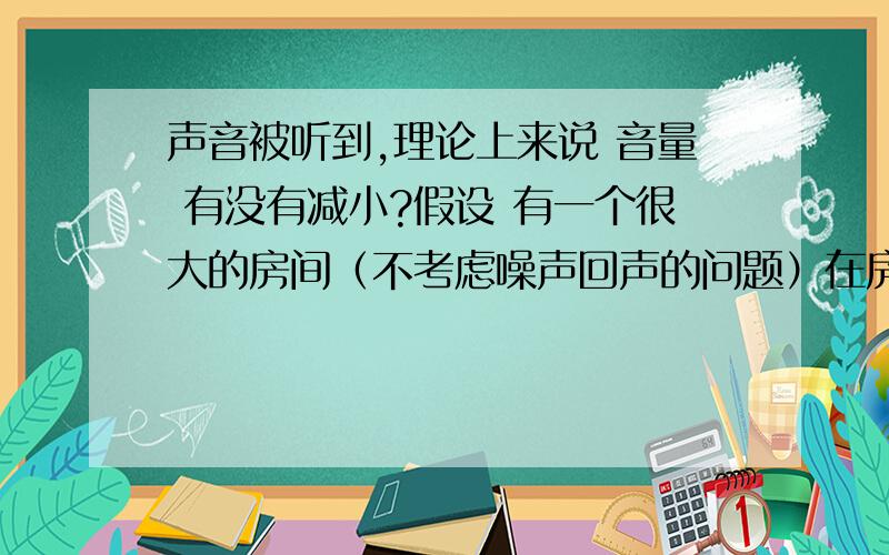 声音被听到,理论上来说 音量 有没有减小?假设 有一个很大的房间（不考虑噪声回声的问题）在房间正中央放置一个能连续发出稳定声音的声源（就比如发出的音是do,连续不断）在这个声源5m