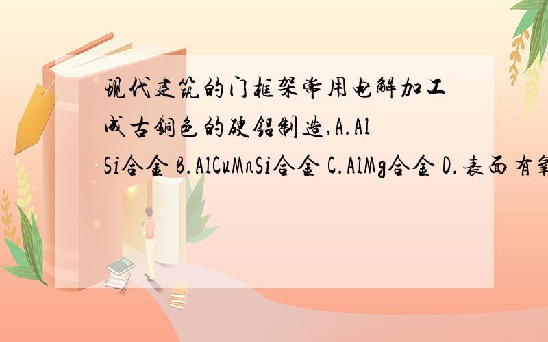 现代建筑的门框架常用电解加工成古铜色的硬铝制造,A.AlSi合金 B.AlCuMnSi合金 C.AlMg合金 D.表面有氧化铝膜的纯铝