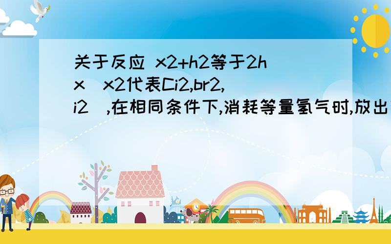 关于反应 x2+h2等于2hx(x2代表Ci2,br2,i2),在相同条件下,消耗等量氢气时,放出热量最多的是?