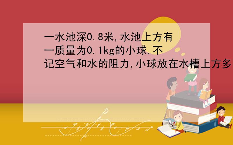 一水池深0.8米,水池上方有一质量为0.1kg的小球,不记空气和水的阻力,小球放在水槽上方多高是,到池底...一水池深0.8米,水池上方有一质量为0.1kg的小球,不记空气和水的阻力,小球放在水槽上方