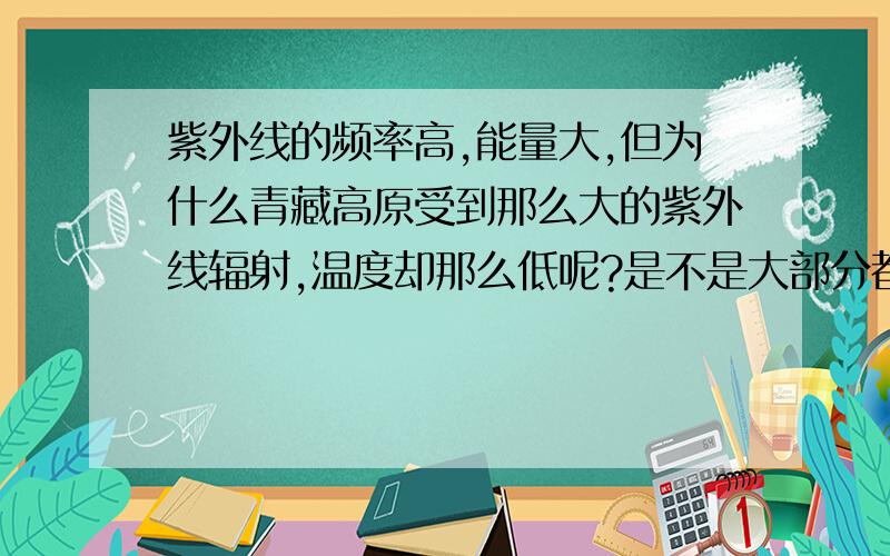 紫外线的频率高,能量大,但为什么青藏高原受到那么大的紫外线辐射,温度却那么低呢?是不是大部分都反射到大气中去了?