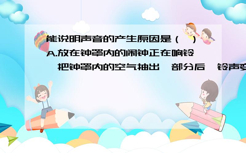 能说明声音的产生原因是（ ）A.放在钟罩内的闹钟正在响铃,把钟罩内的空气抽出一部分后,铃声变小B.将正在发生的音叉接触平静的水面,会在水面激起水波C.站在河岸上大声说话,会吓跑河边