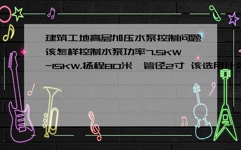 建筑工地高层加压水泵控制问题该怎样控制水泵功率7.5KW~15KW.扬程80米,管径2寸 该选用什么样的水泵和控制器,开闸时水泵自动供水,关闸时水泵自动停水?