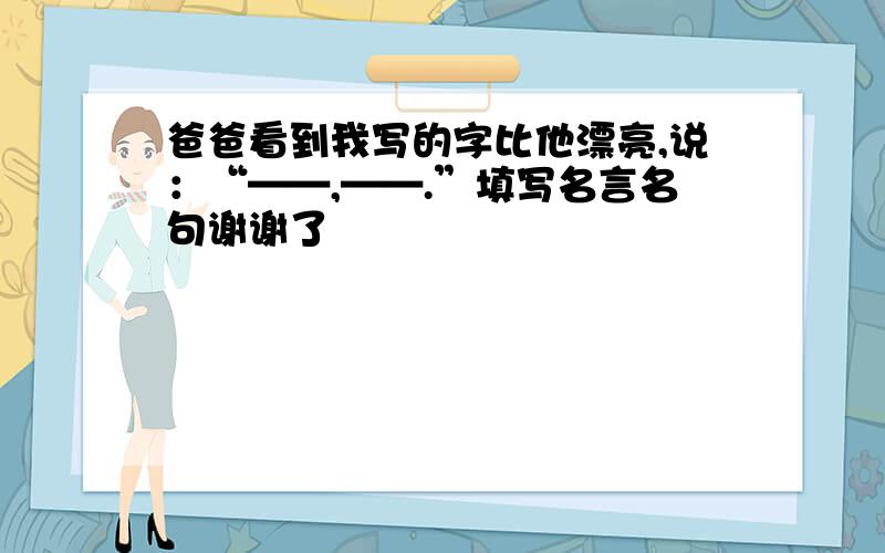 爸爸看到我写的字比他漂亮,说：“——,——.”填写名言名句谢谢了