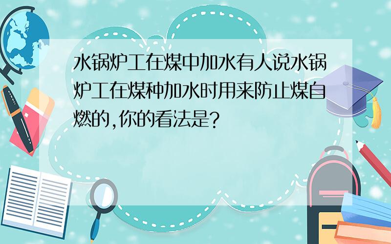 水锅炉工在煤中加水有人说水锅炉工在煤种加水时用来防止煤自燃的,你的看法是?