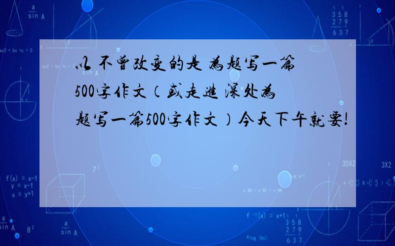 以 不曾改变的是 为题写一篇500字作文（或走进 深处为题写一篇500字作文）今天下午就要!