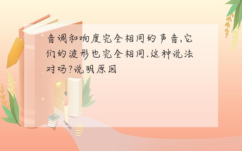 音调和响度完全相同的声音,它们的波形也完全相同.这种说法对吗?说明原因