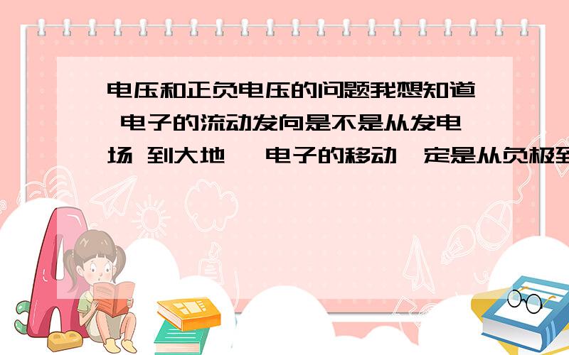 电压和正负电压的问题我想知道 电子的流动发向是不是从发电场 到大地 ,电子的移动一定是从负极到正极吗 那要是是从负到正,那发电场就相对的就是负极 那大地就是正极 电子移动的方向