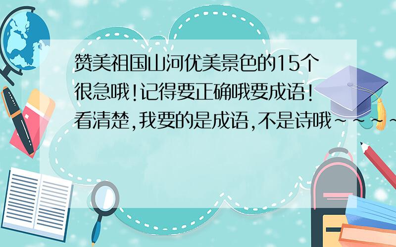 赞美祖国山河优美景色的15个很急哦!记得要正确哦要成语!看清楚,我要的是成语,不是诗哦~~~~~~~~~~~~~~~~~看清楚点否则一分没有·!·····················