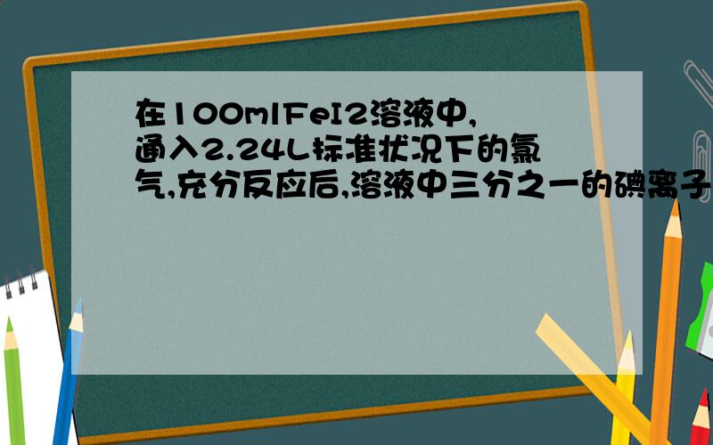 在100mlFeI2溶液中,通入2.24L标准状况下的氯气,充分反应后,溶液中三分之一的碘离子被氯气氧化成单质碘,求FeI2溶液的物质的量浓度