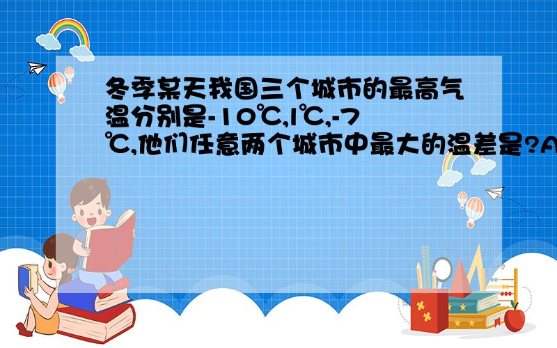 冬季某天我国三个城市的最高气温分别是-10℃,l℃,-7℃,他们任意两个城市中最大的温差是?A：11摄氏度B：17摄氏度c:8摄氏度D；3摄氏度