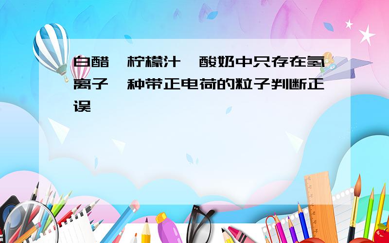 白醋、柠檬汁、酸奶中只存在氢离子一种带正电荷的粒子判断正误