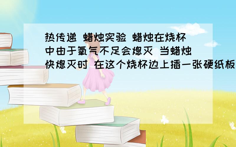 热传递 蜡烛实验 蜡烛在烧杯中由于氧气不足会熄灭 当蜡烛快熄灭时 在这个烧杯边上插一张硬纸板（不要碰到杯底）.这时可以看到蜡烛（ ）,这是因为（ ）.