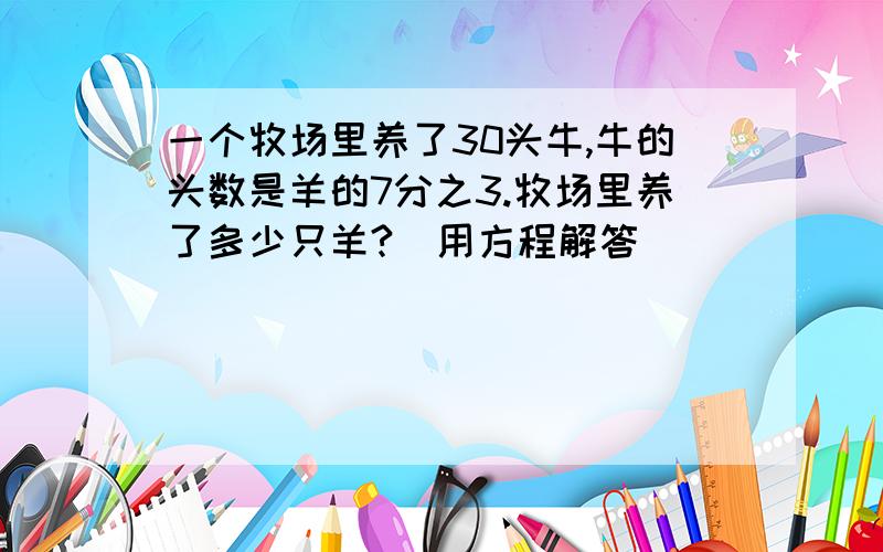 一个牧场里养了30头牛,牛的头数是羊的7分之3.牧场里养了多少只羊?（用方程解答）