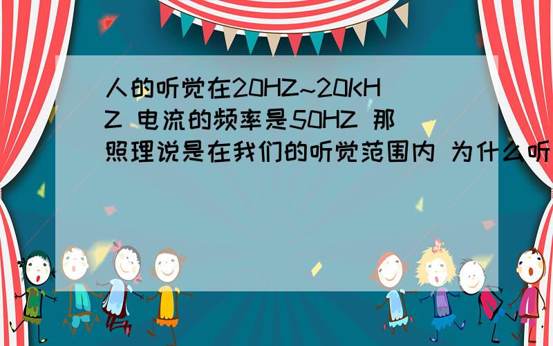 人的听觉在20HZ~20KHZ 电流的频率是50HZ 那照理说是在我们的听觉范围内 为什么听不到电流的声音呢