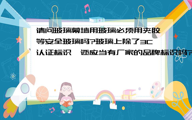 请问玻璃幕墙用玻璃必须用夹胶等安全玻璃吗?玻璃上除了3C认证标识,还应当有厂家的品牌标识吗?