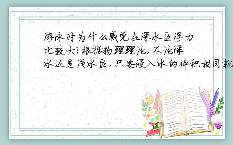 游泳时为什么感觉在深水区浮力比较大?根据物理理论,不论深水还是浅水区,只要浸入水的体积相同就应该有相同的浮力.但是在游泳时的感觉则不是这样的,人们总是会感觉在深水区游起来比