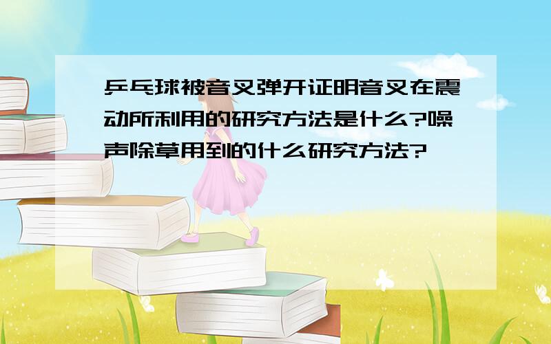 乒乓球被音叉弹开证明音叉在震动所利用的研究方法是什么?噪声除草用到的什么研究方法?