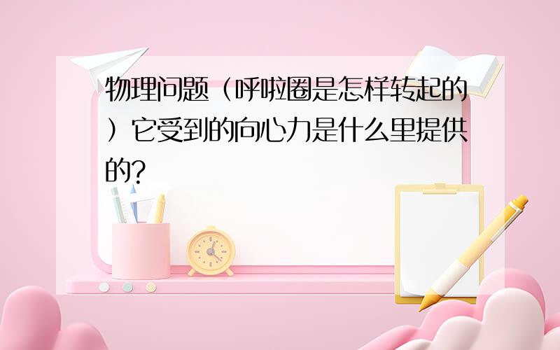 物理问题（呼啦圈是怎样转起的）它受到的向心力是什么里提供的?