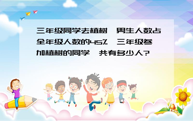 三年级同学去植树,男生人数占全年级人数的45%,三年级参加植树的同学一共有多少人?