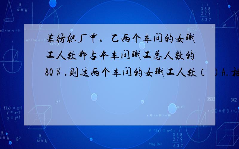 某纺织厂甲、乙两个车间的女职工人数都占本车间职工总人数的80％,则这两个车间的女职工人数（ ）A.相等 B.不相等 C.无法确定