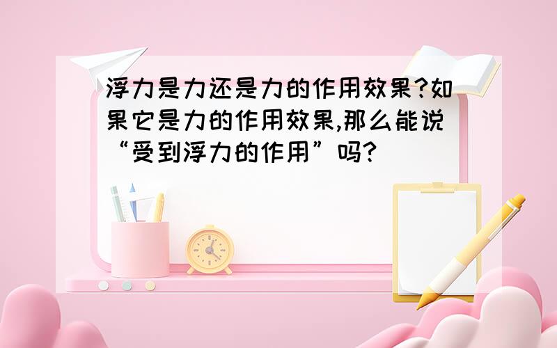 浮力是力还是力的作用效果?如果它是力的作用效果,那么能说“受到浮力的作用”吗?