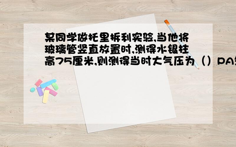 某同学做托里拆利实验,当他将玻璃管竖直放置时,测得水银柱高75厘米,则测得当时大气压为（）PA然后他将玻璃逐渐倾斜,直到玻璃管顶端距水银面高65厘米,此时水银充满整个玻璃管,则此时大