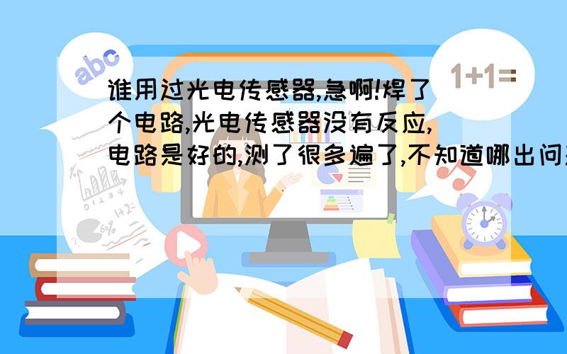 谁用过光电传感器,急啊!焊了个电路,光电传感器没有反应,电路是好的,测了很多遍了,不知道哪出问题了,急啊!我的电路图很简单，其中R1是150欧，R2是500欧，还没接后续电路，之前焊的一个电