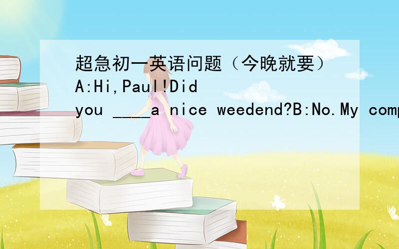 超急初一英语问题（今晚就要）A:Hi,Paul!Did you ____a nice weedend?B:No.My computer is ___.It doesn't work now.I think something is ___with it.A:I'm ____to hear that.Is it a new ___?B:Yes.My parents ____it for me last week.A:Don't worry _