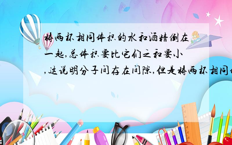 将两杯相同体积的水和酒精倒在一起,总体积要比它们之和要小,这说明分子间存在间隙,但是将两杯相同体积的水倒在一起,总体积却没有减少；同样,将两杯相同体积的酒精倒在一起,总体积也