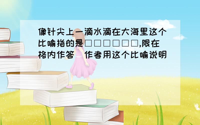 像针尖上一滴水滴在大海里这个比喻指的是□□□□□□,限在格内作答）作者用这个比喻说明______________