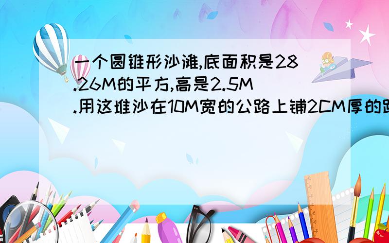 一个圆锥形沙滩,底面积是28.26M的平方,高是2.5M.用这堆沙在10M宽的公路上铺2CM厚的路面.能铺多少米?