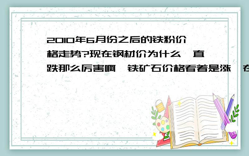 2010年6月份之后的铁粉价格走势?现在钢材价为什么一直跌那么厉害啊,铁矿石价格看着是涨,在国内会不会有价无市啊?望高手指教,最好数据足点.