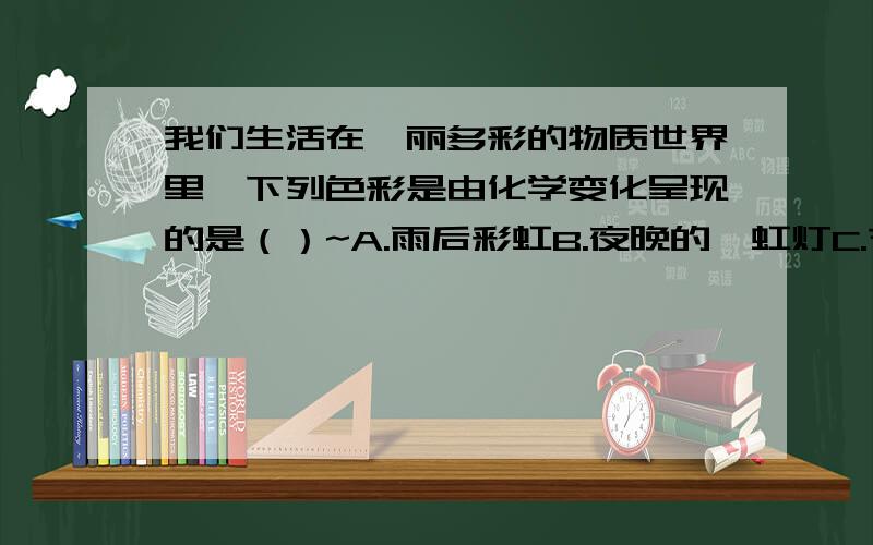 我们生活在绚丽多彩的物质世界里,下列色彩是由化学变化呈现的是（）~A.雨后彩虹B.夜晚的霓虹灯C.节日的礼D.彩色的图画答案