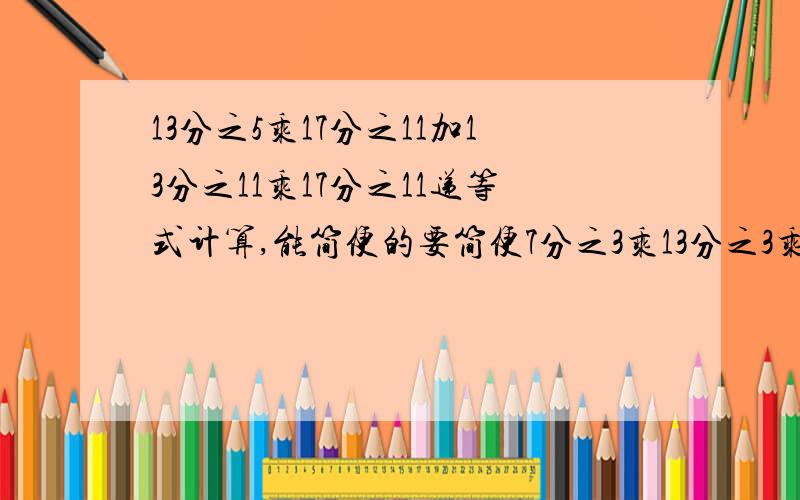 13分之5乘17分之11加13分之11乘17分之11递等式计算,能简便的要简便7分之3乘13分之3乘7乘13