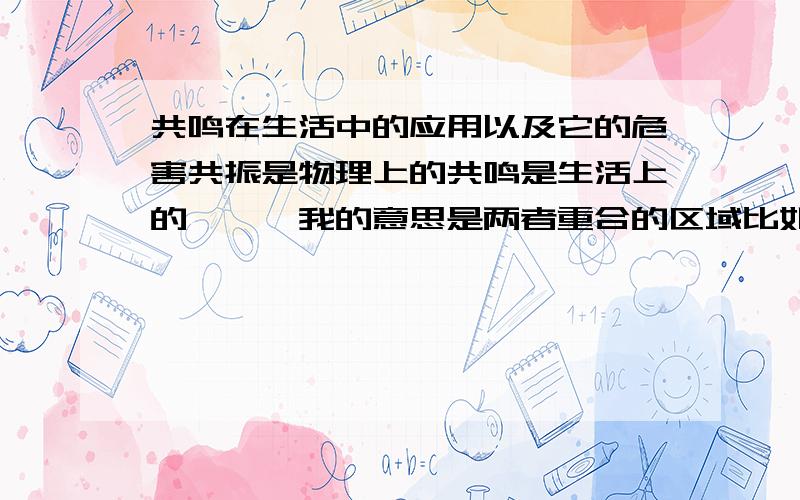 共鸣在生活中的应用以及它的危害共振是物理上的共鸣是生活上的嗯……我的意思是两者重合的区域比如如果军队用正步走从南京长江大桥上通过,会引起共振令大桥坍塌是共振的危害那它的