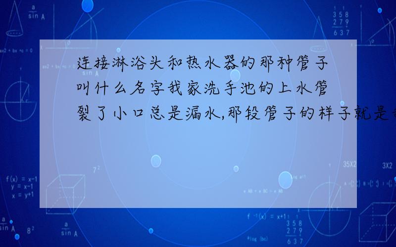 连接淋浴头和热水器的那种管子叫什么名字我家洗手池的上水管裂了小口总是漏水,那段管子的样子就是我们淋浴喷头连接热水器那样的管子,软的,表面有螺纹,类似金属的管子.请问我如果去