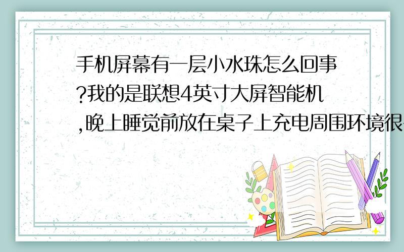 手机屏幕有一层小水珠怎么回事?我的是联想4英寸大屏智能机,晚上睡觉前放在桌子上充电周围环境很干燥,充电中也没碰过它,充电时间大概8小时,早上拿手机一看电充满了但屏幕上有一层小水