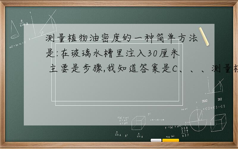 测量植物油密度的一种简单方法是:在玻璃水槽里注入30厘米 主要是步骤,我知道答案是C、、、测量植物油密度的一种简单方法是：在玻璃水槽里注入30厘米深的清水,拿一支25厘米长的两端开