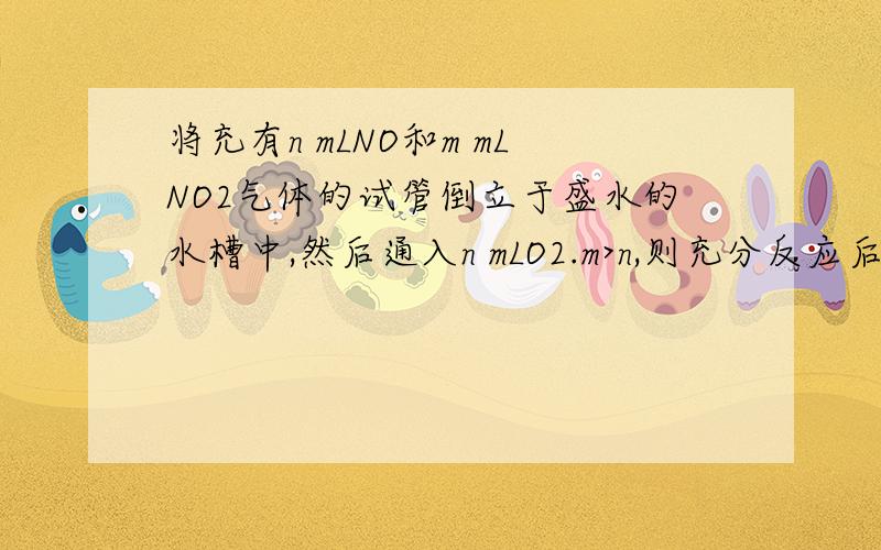 将充有n mLNO和m mLNO2气体的试管倒立于盛水的水槽中,然后通入n mLO2.m>n,则充分反应后,试管中气体在同温同压下的体积为（ ） A (m－n)/3 mL B (n－m)/3 mL C (4 m－1)/13 mL D 3/(m－n) mL 这里为什么不能让