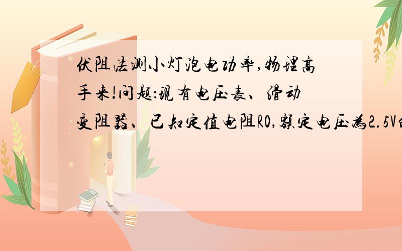 伏阻法测小灯泡电功率,物理高手来!问题：现有电压表、滑动变阻器、已知定值电阻R0,额定电压为2.5V的待测小灯泡、电池组、开关各一个,导线若干,利用上述器材测定小灯泡的额定功率.急!详