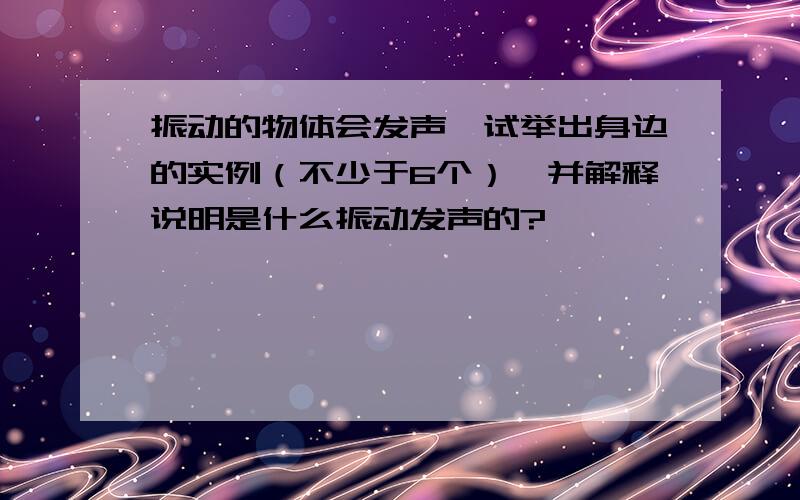 振动的物体会发声,试举出身边的实例（不少于6个）,并解释说明是什么振动发声的?