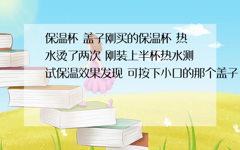 保温杯 盖子刚买的保温杯 热水烫了两次 刚装上半杯热水测试保温效果发现 可按下小口的那个盖子 不能拧的很紧 有缝隙 而且感觉拧盖子有阻力是不是 刚装热水不要接着盖盖啊 还是怎么?杯