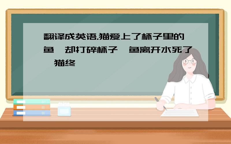 翻译成英语.猫爱上了杯子里的鱼,却打碎杯子,鱼离开水死了,猫终