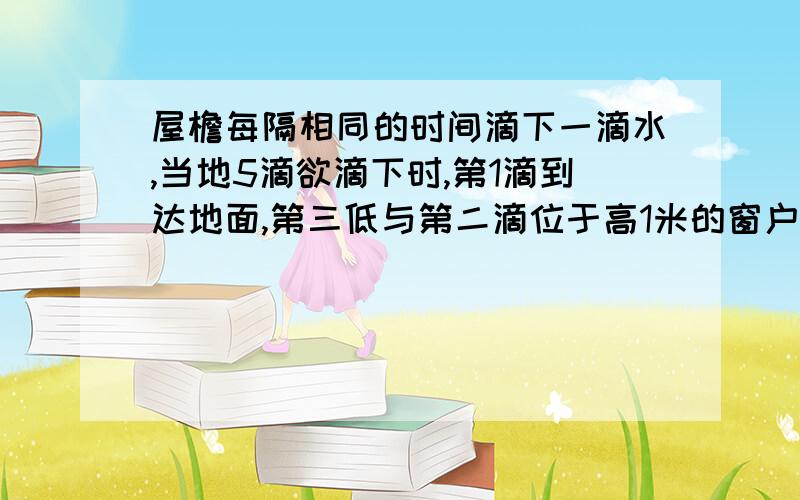 屋檐每隔相同的时间滴下一滴水,当地5滴欲滴下时,第1滴到达地面,第三低与第二滴位于高1米的窗户上下沿1,此屋檐离地面有多高2,滴水的时间间隔是多少（g取10m／s2)