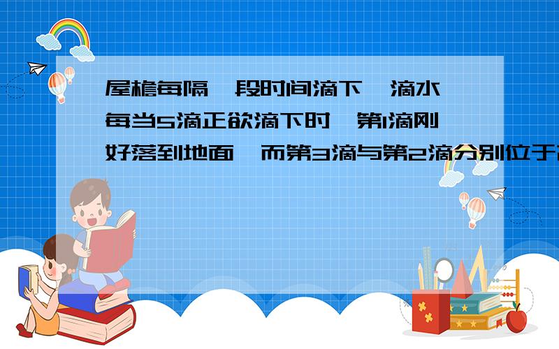 屋檐每隔一段时间滴下一滴水,每当5滴正欲滴下时,第1滴刚好落到地面,而第3滴与第2滴分别位于高1米的窗子上、下沿,(g=10m/s²)问1.此屋檐离地面多高?2.滴水时间间隔是多少?三种解法,求回答