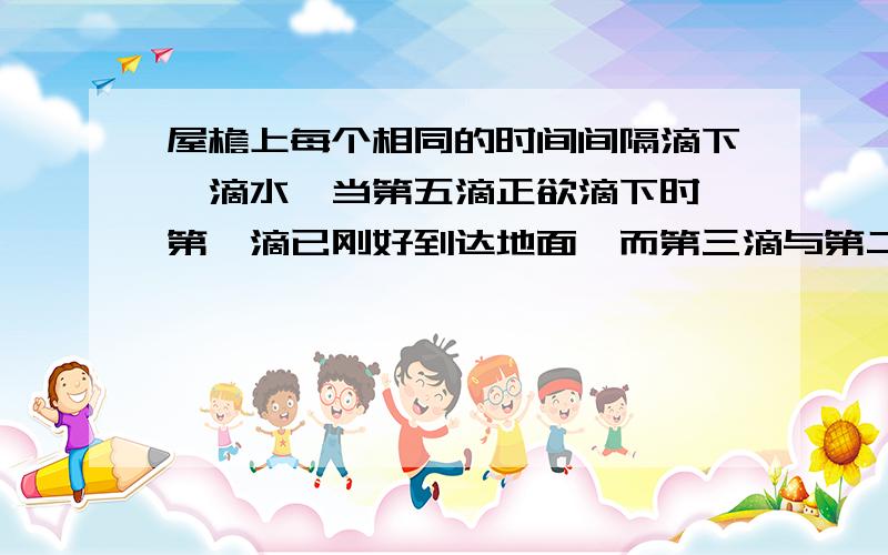 屋檐上每个相同的时间间隔滴下一滴水,当第五滴正欲滴下时,第一滴已刚好到达地面,而第三滴与第二滴分别位于高为1米的窗户上下沿,问：1.此屋檐离地多高.2.滴水的时间间隔是多少?（g取10m