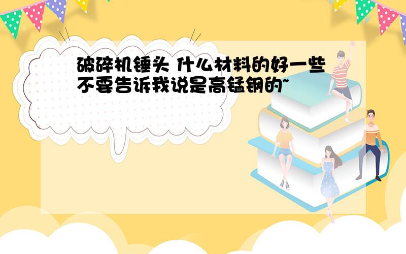 破碎机锤头 什么材料的好一些不要告诉我说是高锰钢的~