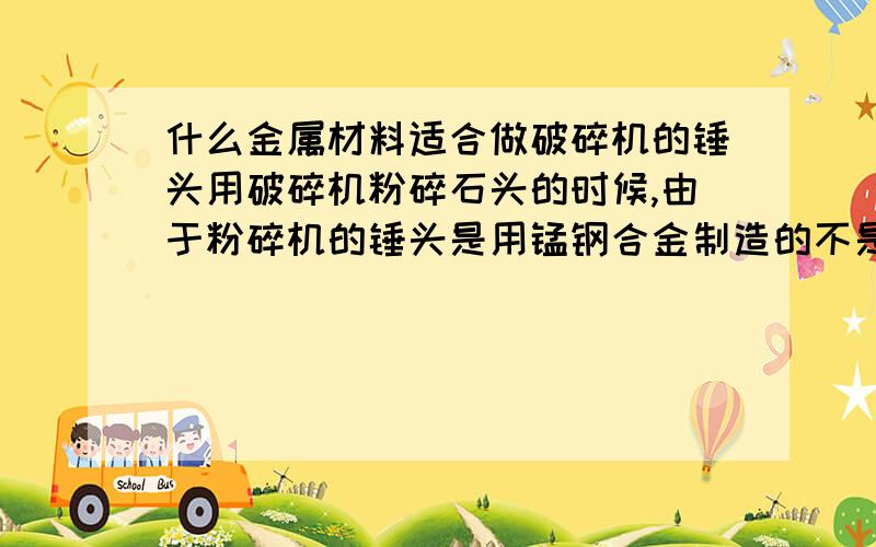 什么金属材料适合做破碎机的锤头用破碎机粉碎石头的时候,由于粉碎机的锤头是用锰钢合金制造的不是很耐磨,没用一天就坏了,经济效益老是上不去.现在请教高人谁能给建议一种材料制造锤